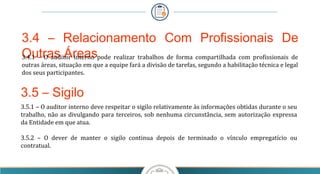 3.4 – Relacionamento Com Profissionais De
Outras Áreas3.4.1  –  O  auditor  interno  pode  realizar  trabalhos  de  forma  compartilhada  com  profissionais  de 
outras áreas, situação em que a equipe fará a divisão de tarefas, segundo a habilitação técnica e legal 
dos seus participantes.
3.5 – Sigilo
3.5.1 – O auditor interno deve respeitar o sigilo relativamente às informações obtidas durante o seu 
trabalho, não as divulgando para terceiros, sob nenhuma circunstância, sem autorização expressa 
da Entidade em que atua.
 
3.5.2  –  O  dever  de  manter  o  sigilo  continua  depois  de  terminado  o  vínculo  empregatício  ou 
contratual.
 