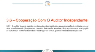 3.6 – Cooperação Com O Auditor Independente
3.6.1 - O auditor interno, quando previamente estabelecido com a administração da entidade em que 
atua, e no âmbito de planejamento conjunto do trabalho a realizar, deve apresentar os seus papéis 
de trabalho ao auditor independente e entregar-lhe cópias, quando este entender necessário.
 