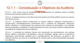 12.1.1 – Conceituação e Objetivos da Auditoria
Interna12.1.1.1 – Esta norma trata da atividade e dos procedimentos de Auditoria Interna Contábil,
doravante denominada Auditoria Interna.
12.1.1.2 – A Auditoria Interna é exercida nas pessoas jurídicas de direito público, interno ou externo,
e de direito privado.
12.1.1.3 – A Auditoria Interna compreende os exames, análises, avaliações, levantamentos e
comprovações, metodologicamente estruturados para a avaliação da integridade, adequação,
eficácia, eficiência e economicidade dos processos, dos sistemas de informações e de controles
internos integrados ao ambiente, e de gerenciamento de riscos, com vistas a assistir à administração
da entidade no cumprimento de seus objetivos.
12.1.1.4 – A atividade da Auditoria Interna está estruturada em procedimentos, com enfoque
técnico, objetivo, sistemático e disciplinado, e tem por finalidade agregar valor ao resultado da
organização, apresentando subsídios para o aperfeiçoamento dos processos, da gestão e dos
controles internos, por meio da recomendação de soluções para as não-conformidades apontadas
nos relatórios.
 
 