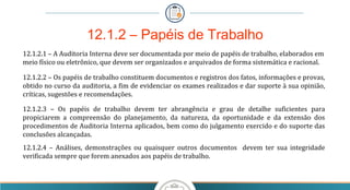 12.1.2.1 – A Auditoria Interna deve ser documentada por meio de papéis de trabalho, elaborados em
meio físico ou eletrônico, que devem ser organizados e arquivados de forma sistemática e racional.
12.1.2.2 – Os papéis de trabalho constituem documentos e registros dos fatos, informações e provas,
obtido no curso da auditoria, a fim de evidenciar os exames realizados e dar suporte à sua opinião,
críticas, sugestões e recomendações.
12.1.2.3 – Os papéis de trabalho devem ter abrangência e grau de detalhe suficientes para
propiciarem a compreensão do planejamento, da natureza, da oportunidade e da extensão dos
procedimentos de Auditoria Interna aplicados, bem como do julgamento exercido e do suporte das
conclusões alcançadas.
12.1.2.4 – Análises, demonstrações ou quaisquer outros documentos devem ter sua integridade
verificada sempre que forem anexados aos papéis de trabalho.
12.1.2 – Papéis de Trabalho
 