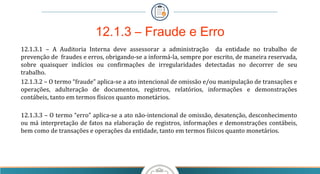 12.1.3.1 – A Auditoria Interna deve assessorar a administração da entidade no trabalho de
prevenção de fraudes e erros, obrigando-se a informá-la, sempre por escrito, de maneira reservada,
sobre quaisquer indícios ou confirmações de irregularidades detectadas no decorrer de seu
trabalho.
12.1.3.2 – O termo “fraude” aplica-se a ato intencional de omissão e/ou manipulação de transações e
operações, adulteração de documentos, registros, relatórios, informações e demonstrações
contábeis, tanto em termos físicos quanto monetários.
12.1.3.3 – O termo “erro” aplica-se a ato não-intencional de omissão, desatenção, desconhecimento
ou má interpretação de fatos na elaboração de registros, informações e demonstrações contábeis,
bem como de transações e operações da entidade, tanto em termos físicos quanto monetários.
12.1.3 – Fraude e Erro
 