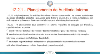 12.2.1 – Planejamento da Auditoria Interna
12.2.1.1 – O planejamento do trabalho da Auditoria Interna compreende os exames preliminares
das áreas, atividades, produtos e processos, para definir a amplitude e a época do trabalho a ser
realizado, de acordo com as diretrizes estabelecidas pela administração da entidade.
12.2.1.2 – O planejamento deve considerar os fatores relevantes na execução dos trabalhos,
especialmente os seguintes:
 o conhecimento detalhado da política e dos instrumentos de gestão de riscos da entidade;
 o conhecimento detalhado das atividades operacionais e dos sistemas contábil e de controles
internos e seu grau de confiabilidade da entidade;
 a natureza, a oportunidade e a extensão dos procedimentos de auditoria interna a serem
aplicados, alinhados com a política de gestão de riscos da entidade;
 