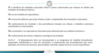 a existência de entidades associadas, filiais e partes relacionadas que estejam no âmbito dos
trabalhos da Auditoria Interna;
o uso do trabalho de especialistas;
os riscos de auditoria, quer pelo volume ou pela complexidade das transações e operações;
o conhecimento do resultado e das providências tomadas em relação a trabalhos anteriores,
semelhantes ou relacionados;
as orientações e as expectativas externadas pela administração aos auditores internos; e
o conhecimento da missão e objetivos estratégicos da entidade.
12.2.1.3 – O planejamento deve ser documentado e os programas de trabalho formalmente
preparados, detalhando-se o que for necessário à compreensão dos procedimentos que serão
aplicados, em termos de natureza, oportunidade, extensão, equipe técnica e uso de especialistas.
 