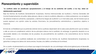 Planeamiento y supervisión
“La auditoría debe ser planificada apropiadamente y el trabajo de los asistentes del auditor, si los hay, debe ser
debidamente supervisado”
Bajo las Normas de Auditoria Generalmente Aceptados, Normas Internacionales de Auditoria y Normas Generales del
Control Gubernamental, el auditor debe planear y llevar a cabo la auditoría utilizando su criterio profesional, con el objetivo
de obtener evidencia suficiente y apropiada, y disminuir los riesgos de auditoría6
a un nivel adecuado, de tal manera que se
pueda expresar una opinión sobre los estados financieros, los procedimientos administrativos y operativos objetiva e
imparcial.
El nivel de confiabilidad que se pretende obtener de los auditores dependerá de la adecuada planificación que se realice,
a ello se suma el cumplimiento estricto de los principios básicos de la auditoría; sin embargo, la garantía absoluta no es
alcanzable debido a la naturaleza de las pruebas, los procedimientos de auditoría y las características de los hechos
suscitados.
En consecuencia, una auditoría realizada de conformidad con las Normas de Auditoría Generalmente Aceptadas no
garantiza ni asegura la detección de los errores, fraudes y los delitos cometidos en la entidad.
Por su parte, el planeamiento es la etapa que exige la formulación de una estrategia institucional global para el desarrollo
de la auditoría, en el Plan se determina la naturaleza, el objetivo, la oportunidad, el alcance y se plantean los
procedimientos de la auditoria que se desarrollarán durante el proceso en sí.
 