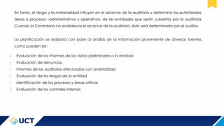 En tanto, el riesgo y la materialidad influyen en el alcance de la auditoría y determina las autoridades,
áreas o procesos –administrativos y operativos- de las entidades que serán cubiertas por la auditoría.
Cuando la Contraloría no establezca el alcance de la auditoria, éste será determinado por el auditor.
La planificación se realizará con base al análisis de la información proveniente de diversas fuentes,
como pueden ser:
- Evaluación de los informes de las visitas preliminares a la entidad
- Evaluación de denuncias
- Informes de las auditorias efectuadas con anterioridad
- Evaluación de los riesgos de la entidad
- Identificación de los procesos y áreas críticas
- Evaluación de los controles internos
 