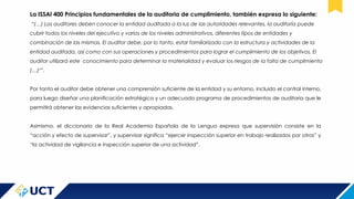 La ISSAI 400 Principios fundamentales de la auditoria de cumplimiento, también expresa lo siguiente:
“(…) Los auditores deben conocer la entidad auditada a la luz de las autoridades relevantes, la auditoría puede
cubrir todos los niveles del ejecutivo y varios de los niveles administrativos, diferentes tipos de entidades y
combinación de las mismas. El auditor debe, por lo tanto, estar familiarizado con la estructura y actividades de la
entidad auditada, así como con sus operaciones y procedimientos para lograr el cumplimiento de los objetivos. El
auditor utilizará este conocimiento para determinar la materialidad y evaluar los riesgos de la falta de cumplimiento
(…)7
”.
Por tanto el auditor debe obtener una comprensión suficiente de la entidad y su entorno, incluido el control interno,
para luego diseñar una planificación estratégica y un adecuado programa de procedimientos de auditoria que le
permitirá obtener las evidencias suficientes y apropiadas.
Asimismo, el diccionario de la Real Academia Española de la Lengua expresa que supervisión consiste en la
“acción y efecto de supervisar”, y supervisar significa “ejercer inspección superior en trabajo realizados por otros” y
“la actividad de vigilancia e inspección superior de una actividad”.
 