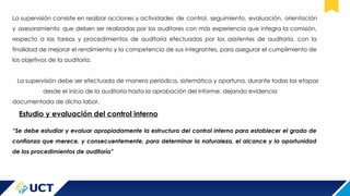 La supervisión consiste en realizar acciones y actividades de control, seguimiento, evaluación, orientación
y asesoramiento que deben ser realizadas por los auditores con más experiencia que integra la comisión,
respecto a las tareas y procedimientos de auditoría efectuadas por los asistentes de auditoría, con la
finalidad de mejorar el rendimiento y la competencia de sus integrantes, para asegurar el cumplimiento de
los objetivos de la auditoría.
La supervisión debe ser efectuada de manera periódica, sistemática y oportuna, durante todas las etapas
desde el inicio de la auditoría hasta la aprobación del informe, dejando evidencia
documentada de dicha labor.
Estudio y evaluación del control interno
“Se debe estudiar y evaluar apropiadamente la estructura del control interno para establecer el grado de
confianza que merece, y consecuentemente, para determinar la naturaleza, el alcance y la oportunidad
de los procedimientos de auditoría”
 