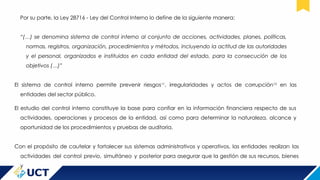 Por su parte, la Ley 28716 - Ley del Control Interno lo define de la siguiente manera:
“(…) se denomina sistema de control interno al conjunto de acciones, actividades, planes, políticas,
normas, registros, organización, procedimientos y métodos, incluyendo la actitud de las autoridades
y el personal, organizados e instituidos en cada entidad del estado, para la consecución de los
objetivos (…)”
El sistema de control interno permite prevenir riesgos11
, irregularidades y actos de corrupción12
en las
entidades del sector público.
El estudio del control interno constituye la base para confiar en la información financiera respecto de sus
actividades, operaciones y procesos de la entidad, así como para determinar la naturaleza, alcance y
oportunidad de los procedimientos y pruebas de auditoria.
Con el propósito de cautelar y fortalecer sus sistemas administrativos y operativos, las entidades realizan las
actividades del control previo, simultáneo y posterior para asegurar que la gestión de sus recursos, bienes
y
 