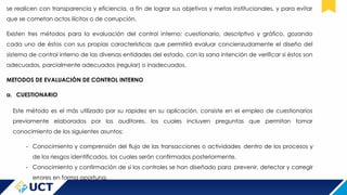 se realicen con transparencia y eficiencia, a fin de lograr sus objetivos y metas institucionales, y para evitar
que se cometan actos ilícitos o de corrupción.
Existen tres métodos para la evaluación del control interno: cuestionario, descriptivo y gráfico, gozando
cada uno de éstos con sus propias características que permitirá evaluar concienzudamente el diseño del
sistema de control interno de las diversas entidades del estado, con la sana intención de verificar si éstos son
adecuados, parcialmente adecuados (regular) o inadecuados.
METODOS DE EVALUACIÒN DE CONTROL INTERNO
a. CUESTIONARIO
Este método es el más utilizado por su rapidez en su aplicación, consiste en el empleo de cuestionarios
previamente elaborados por los auditores, los cuales incluyen preguntas que permitan tomar
conocimiento de los siguientes asuntos:
- Conocimiento y comprensión del flujo de las transacciones o actividades dentro de los procesos y
de los riesgos identificados, los cuales serán confirmados posteriormente.
- Conocimiento y confirmación de si los controles se han diseñado para prevenir, detectar y corregir
errores en forma oportuna.
 