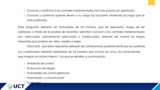 - Conocer y confirmar si los controles implementados han sido puestos en operación.
- Conocer y confirmar quienes tienen a su cargo las funciones inherentes al cargo que se
está auditando.
Estas preguntas deberán ser formuladas de tal manera, que las respuestas –luego de ser
validadas a través de la prueba de recorrido- permitan conocer si los controles implementados
son: adecuados, parcialmente adecuados o inadecuados; además de mostrar los riesgos
inherentes que podrían ser: altos, medios o bajos.
Claro está, que éstas respuestas deberán ser corroboradas posteriormente por los auditores.
Los cuestionarios deberán elaborarse de tal manera que incluya los cinco (5) componentes
que integran el control interno14
, los que se detallan a continuación:
- Ambiente de control
- Evaluación de riesgos
- Actividades de control gerencial
- Información y comunicación
- Supervisión
 