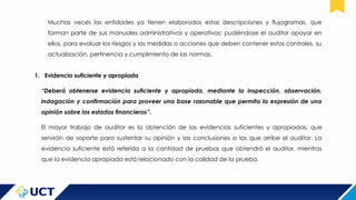 Muchas veces las entidades ya tienen elaborados estas descripciones y flujogramas, que
forman parte de sus manuales administrativos y operativos; pudiéndose el auditor apoyar en
ellos, para evaluar los riesgos y las medidas o acciones que deben contener estos controles, su
actualización, pertinencia y cumplimiento de las normas.
1. Evidencia suficiente y apropiada
“Deberá obtenerse evidencia suficiente y apropiada, mediante la inspección, observación,
indagación y confirmación para proveer una base razonable que permita la expresión de una
opinión sobre los estados financieros”.
El mayor trabajo de auditor es la obtención de las evidencias suficientes y apropiadas, que
servirán de soporte para sustentar su opinión y las conclusiones a las que arribe el auditor. La
evidencia suficiente está referida a la cantidad de pruebas que obtendrá el auditor, mientras
que la evidencia apropiada está relacionado con la calidad de la prueba.
 