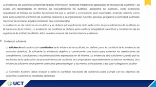 La evidencia de auditoría comprende toda la información obtenida mediante la aplicación de técnicas de auditoría15
, los
cuales son desarrolladas en términos de procedimientos de auditoría –programa de auditoría-, estas evidencias
respaldarán el trabajo del auditor de manera tal que su opinión y conclusiones sean razonables, sirviendo además como
base para sustentar el informe de auditoría, respecto a la organización, función, proceso, programa o actividad auditada;
así como las acciones legales posteriores que correspondan.
La evidencia es de carácter acumulativa y se obtiene principalmente de la aplicación de procedimientos de auditoria en
el transcurso de la misma. La evidencia de auditoria se obtiene para verificar la legalidad, exactitud y consistencia de los
registros de la entidad auditada, éstas pueden provenir de fuentes internas y externas
 Evidencia suficiente
La suficiencia es la valoración cuantitativa de la evidencia de auditoría, se define como la cantidad de la evidencia de
auditoria obtenida. Es suficiente la evidencia objetiva y convincente que basta para sustentar las desviaciones de
cumplimiento, conclusiones y recomendaciones expresadas en el informe. La evidencia será suficiente cuando por los
resultados de la aplicación de procedimientos de auditoria, se comprueben razonablemente los hechos revelados. Una
evidencia suficiente debe permitir a terceras personas llegar a las mismas conclusiones a las que ha llegado el auditor
La Comisión Auditora debe evaluar si existe la cantidad necesaria de evidencia para cumplir con los objetivos de
auditoría y sustentar los resultados obtenidos
 