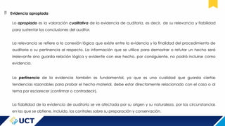  Evidencia apropiada
Lo apropiado es la valoración cualitativa de la evidencia de auditoria, es decir, de su relevancia y fiabilidad
para sustentar las conclusiones del auditor.
La relevancia se refiere a la conexión lógica que existe entre la evidencia y la finalidad del procedimiento de
auditoria o su pertinencia al respecto. La información que se utilice para demostrar o refutar un hecho será
irrelevante sino guarda relación lógica y evidente con ese hecho, por consiguiente, no podrá incluirse como
evidencia.
La pertinencia de la evidencia también es fundamental, ya que es una cualidad que guarda ciertas
tendencias razonables para probar el hecho material, debe estar directamente relacionado con el caso o al
tema por esclarecer (confirmar o contradecir).
La fiabilidad de la evidencia de auditoría se ve afectada por su origen y su naturaleza, por las circunstancias
en las que se obtiene, incluido, los controles sobre su preparación y conservación.
 