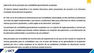 Aplicación de los principios de contabilidad generalmente aceptados
“El informe deberá especificar si los estados financieros están presentados de acuerdo a los Principios
Contables Generalmente Aceptados”.
En 1965, en la VII Conferencia Interamericana de Contabilidad, desarrollado en Mar del Plata se plantearon
una serie de reglas fundamentales y que fueron considerados útiles para uniformizar el criterio contable las
mismas que fueron aprobadas, a estas reglas se les denominó “principios”
Los principios de contabilidad generalmente aceptados son un conjunto de reglas generales y normas que
sirven de guía contable para formular criterios referidos a la medición del patrimonio y a la información de
los elementos patrimoniales y económicos de una entidad16
.
Estos principios son el resultado de muchos años de experiencias en los que se han creado un conjunto de
normas generales para la contabilidad, que con el paso del tiempo se ha generalizado la aceptación
gradual por una o varias empresas en la solución de sus problemas contables en situaciones nuevas,
conceptualizando estos vocablos en términos simples tenemos.
 