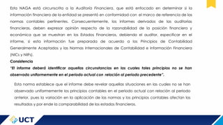 Esta NAGA está circunscrita a la Auditoría Financiera, que está enfocado en determinar si la
información financiera de la entidad se presentó en conformidad con el marco de referencia de las
normas contables pertinentes. Consecuentemente, los informes derivados de las auditorías
financieras, deben expresar opinión respecto de la razonabilidad de la posición financiera y
económica que se muestran en los Estados Financieros, debiendo el auditor, especificar en el
informe, si esta información fue preparada de acuerdo a los Principios de Contabilidad
Generalmente Aceptados y las Normas Internacionales de Contabilidad e Información Financiera
(NICs y NIIFs).
Consistencia
“El informe deberá identificar aquellas circunstancias en las cuales tales principios no se han
observado uniformemente en el periodo actual con relación al periodo precedente”.
Esta norma establece que el informe debe revelar aquellas situaciones en las cuales no se han
observado uniformemente los principios contables en el periodo actual con relación al periodo
anterior, pues la variación en la aplicación de las normas y los principios contables afectan los
resultados y por ende la comparabilidad de los estados financieros.
 