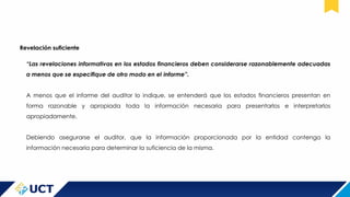 Revelación suficiente
“Las revelaciones informativas en los estados financieros deben considerarse razonablemente adecuadas
a menos que se especifique de otro modo en el informe”.
A menos que el informe del auditor lo indique, se entenderá que los estados financieros presentan en
forma razonable y apropiada toda la información necesaria para presentarlos e interpretarlos
apropiadamente.
Debiendo asegurarse el auditor, que la información proporcionada por la entidad contenga la
información necesaria para determinar la suficiencia de la misma.
 