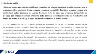 1. Opinión del auditor
“El informe deberá expresar una opinión con respecto a los estados financieros tomados como un todo o
una aseveración a los efectos de que no puede expresarse una opinión. Cuando no se puede expresar una
opinión total, deben declararse las razones de ello. En todos los casos que el nombre del contador es
asociado con estados financieros, el informe debe contener una indicación clara de la naturaleza del
trabajo del auditor, si lo hubo, y el grado de responsabilidad que el auditor asume”.
El auditor debe formarse una opinión con base en la evaluación de las conclusiones sacadas de la
evidencia de auditoría obtenida sobre si los estados financieros en su conjunto han sido preparados de
conformidad con los principios contables y nomas de información financiera aplicable. Esta opinión deberá
expresarse claramente en un informe escrito que también describa las bases de dicha opinión / dictamen.
El informe debe contener la expresión de una opinión –dictamen- o la aseveración de que no puede
expresarse una opinión, respecto a la razonabilidad de la información financiera y económica revelados en
los estados financieros, luego de auditarla.
 
