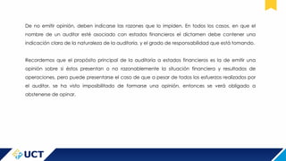 De no emitir opinión, deben indicarse las razones que lo impiden. En todos los casos, en que el
nombre de un auditor esté asociado con estados financieros el dictamen debe contener una
indicación clara de la naturaleza de la auditoría, y el grado de responsabilidad que está tomando.
Recordemos que el propósito principal de la auditoría a estados financieros es la de emitir una
opinión sobre si éstos presentan o no razonablemente la situación financiera y resultados de
operaciones, pero puede presentarse el caso de que a pesar de todos los esfuerzos realizados por
el auditor, se ha visto imposibilitado de formarse una opinión, entonces se verá obligado a
abstenerse de opinar.
 