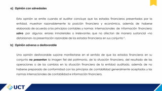 a) Opinión con salvedades
Esta opinión se emite cuando el auditor concluye que los estados financieros presentados por la
entidad, muestran razonablemente la posición financiera y económica, además de haberse
elaborado de acuerdo a los principios contables y normas internacionales de información financiera;
salvo por algunos errores inmateriales o irrelevantes que no afectan de manera sustancial –no
distorsionan- la presentación razonable de los estados financieros en sus conjunto17
.
b) Opinión adversa o desfavorable
Una opinión desfavorable supone manifestarse en el sentido de que los estados financieros en su
conjunto no presentan la imagen fiel del patrimonio, de la situación financiera, del resultado de las
operaciones o de los cambios en la situación financiera de la entidad auditada, además de no
haberse preparado de conformidad con los principios de contabilidad generalmente aceptados y las
normas internacionales de contabilidad e información financiera.
 