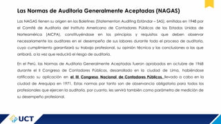 Las Normas de Auditoria Generalmente Aceptadas (NAGAS)
Las NAGAS tienen su origen en los Boletines (Statementon Auditing Estándar – SAS), emitidos en 1948 por
el Comité de Auditoría del Instituto Americano de Contadores Públicos de los Estados Unidos de
Norteamérica (AICPA), constituyéndose en los principios y requisitos que deben observar
necesariamente los auditores en el desempeño de sus labores durante todo el proceso de auditoría,
cuyo cumplimiento garantizará su trabajo profesional, su opinión técnica y las conclusiones a las que
arribará, a la vez que reducirá el riesgo de auditoría.
En el Perú, las Normas de Auditoria Generalmente Aceptadas fueron aprobados en octubre de 1968
durante el II Congreso de Contadores Públicos, desarrollado en la ciudad de Lima, habiéndose
ratificado su aplicación en el III Congreso Nacional de Contadores Públicos, llevado a cabo en la
ciudad de Arequipa en 1971. Estas normas por tanto son de observancia obligatoria para todos los
profesionales que ejercen la auditoría, por cuanto, les servirá también como parámetro de medición de
su desempeño profesional.
 