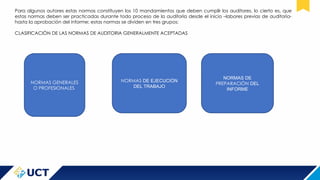 Para algunos autores estas normas constituyen los 10 mandamientos que deben cumplir los auditores, lo cierto es, que
estas normas deben ser practicadas durante todo proceso de la auditoría desde el inicio –labores previas de auditoria-
hasta la aprobación del informe; estas normas se dividen en tres grupos:
CLASIFICACIÒN DE LAS NORMAS DE AUDITORIA GENERALMENTE ACEPTADAS
NORMAS GENERALES
O PROFESIONALES
NORMAS DE EJECUCIÒN
DEL TRABAJO
NORMAS DE
PREPARACIÒN DEL
INFORME
 