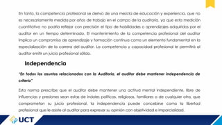 En tanto, la competencia profesional se deriva de una mezcla de educación y experiencia, que no
es necesariamente medida por años de trabajo en el campo de la auditoría, ya que esta medición
cuantitativa no podría reflejar con precisión el tipo de habilidades o aprendizajes adquiridos por el
auditor en un tiempo determinado. El mantenimiento de la competencia profesional del auditor
implica un compromiso de aprendizaje y formación continua como un elemento fundamental en la
especialización de la carrera del auditor. La competencia y capacidad profesional le permitirá al
auditor emitir un juicio profesional sólido.
Independencia
“En todos los asuntos relacionados con la Auditoria, el auditor debe mantener independencia de
criterio”
Esta norma prescribe que el auditor debe mantener una actitud mental independiente, libre de
influencias y presiones sean estas de índoles políticas, religiosas, familiares o de cualquier otra, que
comprometan su juicio profesional, la independencia puede concebirse como la libertad
profesional que le asiste al auditor para expresar su opinión con objetividad e imparcialidad.
 