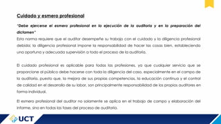 Cuidado y esmero profesional
“Debe ejercerse el esmero profesional en la ejecución de la auditoria y en la preparación del
dictamen”
Esta norma requiere que el auditor desempeñe su trabajo con el cuidado y la diligencia profesional
debida; la diligencia profesional impone la responsabilidad de hacer las cosas bien, estableciendo
una oportuna y adecuada supervisión a todo el proceso de la auditoría.
El cuidado profesional es aplicable para todas las profesiones, ya que cualquier servicio que se
proporcione al público debe hacerse con toda la diligencia del caso, especialmente en el campo de
la auditoría, puesto que, la mejora de sus propias competencias, la educación continua y el control
de calidad en el desarrollo de su labor, son principalmente responsabilidad de los propios auditores en
forma individual.
El esmero profesional del auditor no solamente se aplica en el trabajo de campo y elaboración del
informe, sino en todas las fases del proceso de auditoría.
 