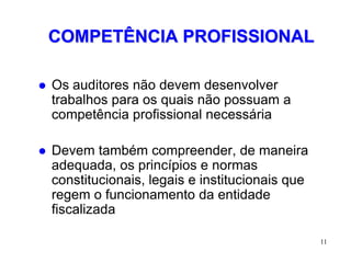 COMPETÊNCIA PROFISSIONAL

   Os auditores não devem desenvolver
    trabalhos para os quais não possuam a
    competência profissional necessária

   Devem também compreender, de maneira
    adequada, os princípios e normas
    constitucionais, legais e institucionais que
    regem o funcionamento da entidade
    fiscalizada

                                                   11
 