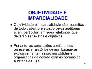 OBJETIVIDADE E
            IMPARCIALIDADE
   Objetividade e imparcialidade são requisitos
    de todo trabalho efetuado pelos auditores
    e, em particular, em seus relatórios, que
    deverão ser exatos e objetivos

   Portanto, as conclusões contidas nos
    pareceres e relatórios devem basear-se
    exclusivamente nas provas obtidas e
    organizadas de acordo com as normas de
    auditoria da EFS                               12
 