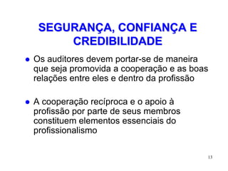 SEGURANÇA, CONFIANÇA E
         CREDIBILIDADE
   Os auditores devem portar-se de maneira
    que seja promovida a cooperação e as boas
    relações entre eles e dentro da profissão

   A cooperação recíproca e o apoio à
    profissão por parte de seus membros
    constituem elementos essenciais do
    profissionalismo

                                            13
 