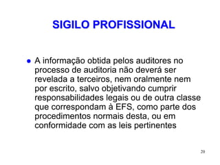 SIGILO PROFISSIONAL


   A informação obtida pelos auditores no
    processo de auditoria não deverá ser
    revelada a terceiros, nem oralmente nem
    por escrito, salvo objetivando cumprir
    responsabilidades legais ou de outra classe
    que correspondam à EFS, como parte dos
    procedimentos normais desta, ou em
    conformidade com as leis pertinentes

                                              20
 