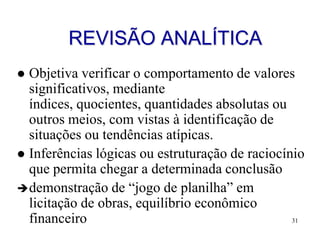 REVISÃO ANALÍTICA
 Objetiva verificar o comportamento de valores
  significativos, mediante
  índices, quocientes, quantidades absolutas ou
  outros meios, com vistas à identificação de
  situações ou tendências atípicas.
 Inferências lógicas ou estruturação de raciocínio
  que permita chegar a determinada conclusão
 demonstração de “jogo de planilha” em
  licitação de obras, equilíbrio econômico
  financeiro                                     31
 