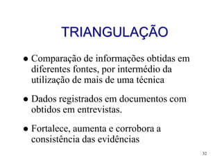 TRIANGULAÇÃO
   Comparação de informações obtidas em
    diferentes fontes, por intermédio da
    utilização de mais de uma técnica
   Dados registrados em documentos com
    obtidos em entrevistas.
   Fortalece, aumenta e corrobora a
    consistência das evidências
                                           32
 
