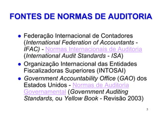 FONTES DE NORMAS DE AUDITORIA

    Federação Internacional de Contadores
     (International Federation of Accountants -
     IFAC) - Normas Internacionais de Auditoria
     (International Audit Standards - ISA)
    Organização Internacional das Entidades
     Fiscalizadoras Superiores (INTOSAI)
    Government Accountability Office (GAO) dos
     Estados Unidos - Normas de Auditoria
     Governamental (Government Auditing
     Standards, ou Yellow Book - Revisão 2003)
                                              5
 