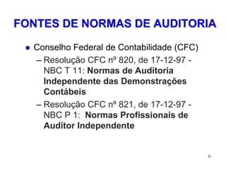 FONTES DE NORMAS DE AUDITORIA

    Conselho Federal de Contabilidade (CFC)
     – Resolução CFC nº 820, de 17-12-97 -
       NBC T 11: Normas de Auditoria
       Independente das Demonstrações
       Contábeis
     – Resolução CFC nº 821, de 17-12-97 -
       NBC P 1: Normas Profissionais de
       Auditor Independente


                                               6
 