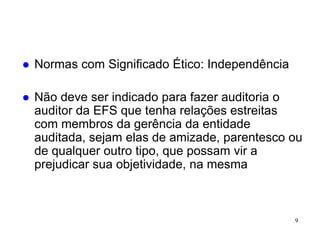    Normas com Significado Ético: Independência

   Não deve ser indicado para fazer auditoria o
    auditor da EFS que tenha relações estreitas
    com membros da gerência da entidade
    auditada, sejam elas de amizade, parentesco ou
    de qualquer outro tipo, que possam vir a
    prejudicar sua objetividade, na mesma



                                                  9
 