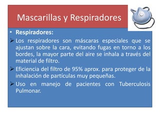 Mascarillas y Respiradores
• Respiradores:
 Los respiradores son máscaras especiales que se
ajustan sobre la cara, evitando fugas en torno a los
bordes, la mayor parte del aire se inhala a través del
material de filtro.
 Eficiencia del filtro de 95% aprox. para proteger de la
inhalación de partículas muy pequeñas.
 Uso en manejo de pacientes con Tuberculosis
Pulmonar.
 