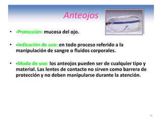 16
Anteojos
• -Protección: mucosa del ojo.
• -Indicación de uso: en todo proceso referido a la
manipulación de sangre o fluidos corporales.
• -Modo de uso: los anteojos pueden ser de cualquier tipo y
material. Las lentes de contacto no sirven como barrera de
protección y no deben manipularse durante la atención.
 