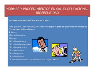 NORMAS Y PROCEDIMIENTOS EN SALUD OCUPACIONAL
BIOSEGURIDAD
MEDIDAS DE INTERVENCIÓN SOBRE LA FUENTE.
Todo paciente esta infectado, por lo tanto los Líquidos para los que deben observarse las
Precauciones Universales son:
 Sangre.
Secreción vaginal.
Semen.
Líquido peritoneal.
Líquido cefalorraquideo.
Líquido pericárdico.
Líquido ascítico.
Líquido pleural.
Líquido sinovial.
Cualquier otro líquido contaminado con sangre. TODOS:
 