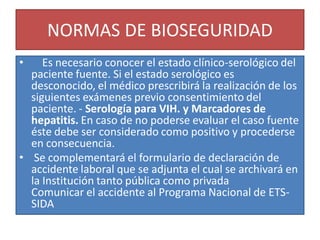 NORMAS DE BIOSEGURIDAD
• Es necesario conocer el estado clínico-serológico del
paciente fuente. Si el estado serológico es
desconocido, el médico prescribirá la realización de los
siguientes exámenes previo consentimiento del
paciente. - Serología para VIH. y Marcadores de
hepatitis. En caso de no poderse evaluar el caso fuente
éste debe ser considerado como positivo y procederse
en consecuencia.
• Se complementará el formulario de declaración de
accidente laboral que se adjunta el cual se archivará en
la Institución tanto pública como privada
Comunicar el accidente al Programa Nacional de ETS-
SIDA
 