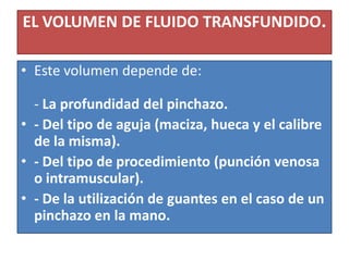 EL VOLUMEN DE FLUIDO TRANSFUNDIDO.
• Este volumen depende de:
- La profundidad del pinchazo.
• - Del tipo de aguja (maciza, hueca y el calibre
de la misma).
• - Del tipo de procedimiento (punción venosa
o intramuscular).
• - De la utilización de guantes en el caso de un
pinchazo en la mano.
 