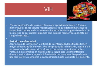 VIH
• *(la concentración de virus en plasma es, aproximadamente, 10 veces
menor que el de las células mononucleares, lo que determinaría que la
transmisión depende de un volumen importante de sangre a transferir.. A
los efectos de ser gráficos digamos que existiría medio virus por gota de
sangre infectada).
•
Período de enfermedad:
Al principio de la infección y al final de la enfermedad los fluidos tienen
mayor concentración de virus. Una vez producida la infección, pasan 3 o 4
semanas antes de que el virus alcance concentraciones importantes.
Persiste 3 a 5 semanas en niveles altos y luego baja la concentración
durante varios años aunque la infecciosidad se mantiene.Luego de esta
latencia vuelve a aumentar la concentración hasta la muerte del paciente.
 