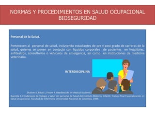 NORMAS Y PROCEDIMIENTOS EN SALUD OCUPACIONAL
BIOSEGURIDAD
Personal de la Salud.
Pertenecen al personal de salud, incluyendo estudiantes de pre y post grado de carreras de la
salud, quienes se ponen en contacto con líquidos corporales de pacientes en hospitales,
anfiteatros, consultorios o vehículos de emergencia, así como en instituciones de medicina
veterinaria.
INTERDISCIPLINA
Shalom A, Ribak J, Froom P. Needlesticks in Medical Students in Univesity Hospitals. JOEM Vol 37
Buendia S. Condiciones de Trabajo y Salud del personal de Salud del Instituto Materno Infantil. Trabajo final Especialización en
Salud Ocupacional. Facultad de Enfermería Universidad Nacional de Colombia. 1999.
 
