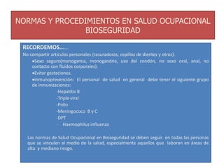 NORMAS Y PROCEDIMIENTOS EN SALUD OCUPACIONAL
BIOSEGURIDAD
RECORDEMOS…….
No compartir artículos personales (rasuradoras, cepillos de dientes y otros).
Sexo seguro(monogamia, monogandria, uso del condón, no sexo oral, anal, no
contacto con fluidos corporales).
Evitar gestaciones.
Inmunoprevención: El personal de salud en general debe tener el siguiente grupo
de inmunizaciones:
-Hepatitis B
-Triple viral
-Polio
-Meningococo B y C
-DPT
- Haemophilus influenza
Las normas de Salud Ocupacional en Bioseguridad se deben seguir en todas las personas
que se vinculen al medio de la salud, especialmente aquellos que laboran en áreas de
alto y mediano riesgo.
 