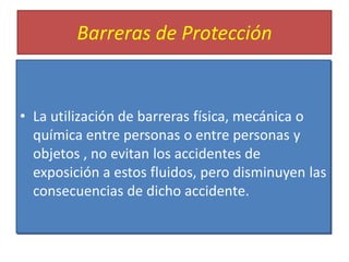 Barreras de Protección
• La utilización de barreras física, mecánica o
química entre personas o entre personas y
objetos , no evitan los accidentes de
exposición a estos fluidos, pero disminuyen las
consecuencias de dicho accidente.
 