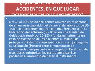 ¿QUIENES SUFREN ESTOS
ACCIDENTES, EN QUE LUGAR
OCURREN Y EN QUE MOMENTO?
•
Del 65 al 70% de los accidentes ocurren en el personal
de enfermería, seguido del personal de laboratorio (10-
15%).Los accidentes ocurren con más frecuencia en la
habitación del enfermo (60-70%), en una Unidad de
Cuidados Intensivos (10-15%) fundamentalmente en
caso de excitación de los pacientes al manipular
jeringas y al intentar reencapuchonar la aguja luego de
su utilización (frente a estas circunstancias se
recomienda siempre trabajar en equipo). En el caso de
maniobras quirúrgicas los cortes con bisturí se
producen al momento de pasar el instrumental.
 