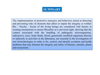 The implementation of protective measures and behaviors aimed at detecting
and preventing risks of elements that affect or impair the integrity or welfare
Bio - Psycho - Social of the living beings are considered vital factors in
creating mechanisms to ensure Biosafety as a universal right, showing that the
contact associated with the handling of pathogenic microorganisms,
radioactive, toxic, body fluids, blood, genetically modified organisms directly
or indirectly in activities in the laboratory, are essential in the investigation of
new biotechnologies in order to fix, control, and identify accidents and health
problems that may threaten the integrity and safety of humans, animals, plants
and ecosystems.
SUMMARY
 