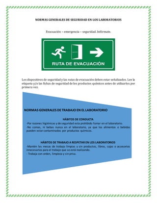 NORMAS GENERALES DE SEGURIDAD EN LOS LABORATORIOS
Evacuación – emergencia – seguridad. Infórmate.
Los dispositivos de seguridad y las rutas de evacuación deben estar señalizados. Lee la
etiqueta y/o las fichas de seguridad de los productos químicos antes de utilizarlos por
primera vez.
NORMAS GENERALES DETRABAJO EN EL LABORATORIO
HÁBITOS DE CONDUCTA
-Por razones higiénicas y de seguridad esta prohibido fumar en el laboratorio.
-No comas, ni bebas nunca en el laboratorio, ya que los alimentos o bebidas
pueden estar contaminados por productos químicos.
HÁBITOS DE TRABAJO A RESPETAR EN LOS LABORATORIOS
-Mantén las mesas de trabajo limpias y sin productos, libros, cajas o accesorios
innecesarios para el trabajo que se está realizando.
- Trabaja con orden, limpieza y sin prisa.
 