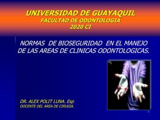1
UNIVERSIDAD DE GUAYAQUIL
FACULTAD DE ODONTOLOGIA
2020 CI
NORMAS DE BIOSEGURIDAD EN EL MANEJO
DE LAS AREAS DE CLINICAS ODONTOLOGICAS.
DR. ALEX POLIT LUNA. Esp
DOCENTE DEL AREA DE CIRUGIA.
 