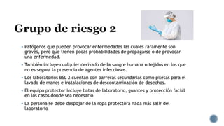  Patógenos que pueden provocar enfermedades las cuales raramente son
graves, pero que tienen pocas probabilidades de propagarse o de provocar
una enfermedad.
 También incluye cualquier derivado de la sangre humana o tejidos en los que
no es segura la presencia de agentes infecciosos.
 Los laboratorios BSL 2 cuentan con barreras secundarias como piletas para el
lavado de manos e instalaciones de descontaminación de desechos.
 El equipo protector incluye batas de laboratorio, guantes y protección facial
en los casos donde sea necesario.
 La persona se debe despojar de la ropa protectora nada más salir del
laboratorio
 